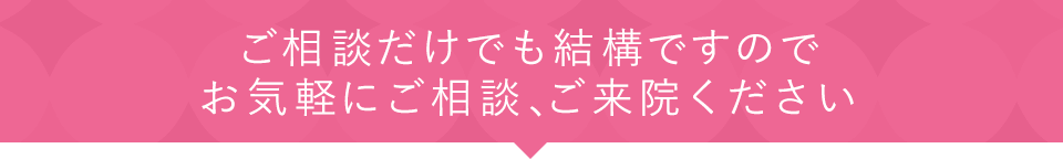 ご相談だけでも結構ですのでお気軽にご相談、ご来院ください