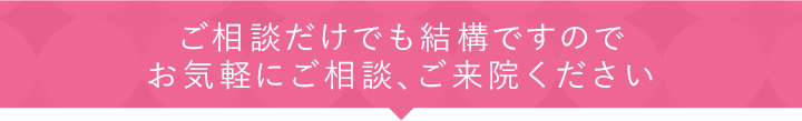 ご相談だけでも結構ですのでお気軽にご相談、ご来院ください